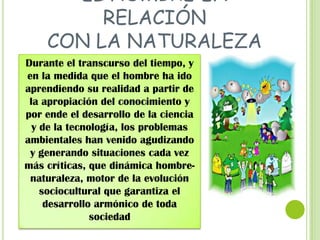 EL HOMBRE EN
RELACIÓN
CON LA NATURALEZA
Durante el transcurso del tiempo, y
en la medida que el hombre ha ido
aprendiendo su realidad a partir de
la apropiación del conocimiento y
por ende el desarrollo de la ciencia
y de la tecnología, los problemas
ambientales han venido agudizando
y generando situaciones cada vez
más críticas, que dinámica hombrenaturaleza, motor de la evolución
sociocultural que garantiza el
desarrollo armónico de toda
sociedad

 
