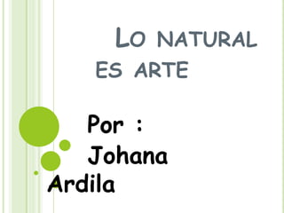 LO

NATURAL

ES ARTE

Por :
Johana
Ardila

 
