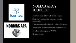 NOMAS APA Y
ICONTEC
Nombre: Luis Steven Rondón Hoyos
Materia: informática y convergencia
tecnológica
Profesor: Jorge Enrique Ramírez Buitrago
Institución: corporación unificada nacional
de educación superior (CUN)
Grupo: 30238
 