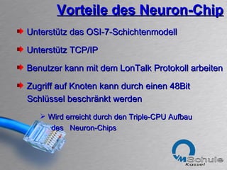 Vorteile des Neuron-Chip Unterstütz das OSI-7-Schichtenmodell Unterstütz TCP/IP Benutzer kann mit dem LonTalk Protokoll arbeiten Zugriff auf Knoten kann durch einen 48Bit  Schlüssel beschränkt werden Wird erreicht durch den Triple-CPU Aufbau  des  Neuron-Chips 