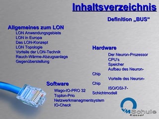 Inhaltsverzeichnis Software Wago-IO-PRO 32 Toplon-Prio Netzwerkmanagmentsystem IO-Check Definition „BUS“ Allgemeines zum LON LON Anwendungsgebiete LON in Europa Das LON-Konzept LON Topologie Vorteile der LON-Technik Rauch-Wärme-Abzugsanlage Gegenüberstellung Hardware Der Neuron-Prozessor CPU‘s Speicher Aufbau des Neuron-Chip Vorteile des Neuron-Chip ISO/OSI-7-Schichtmodell 