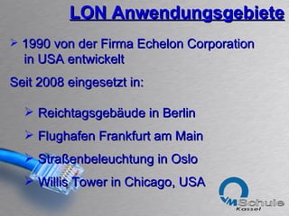 LON Anwendungsgebiete 1990 von der Firma Echelon Corporation in USA entwickelt  Seit 2008 eingesetzt in: Reichtagsgebäude in Berlin Flughafen Frankfurt am Main Straßenbeleuchtung in Oslo Willis Tower in Chicago, USA 
