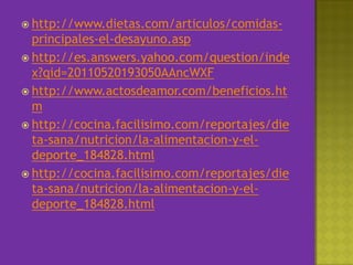 http://www.dietas.com/articulos/comidas-principales-el-desayuno.asphttp://es.answers.yahoo.com/question/index?qid=20110520193050AAncWXFhttp://www.actosdeamor.com/beneficios.htmhttp://cocina.facilisimo.com/reportajes/dieta-sana/nutricion/la-alimentacion-y-el-deporte_184828.htmlhttp://cocina.facilisimo.com/reportajes/dieta-sana/nutricion/la-alimentacion-y-el-deporte_184828.html