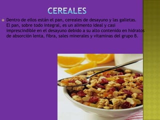 CerealesDentro de ellos están el pan, cereales de desayuno y las galletas. El pan, sobre todo integral, es un alimento ideal y casi imprescindible en el desayuno debido a su alto contenido en hidratos de absorción lenta, fibra, sales minerales y vitaminas del grupo B. 