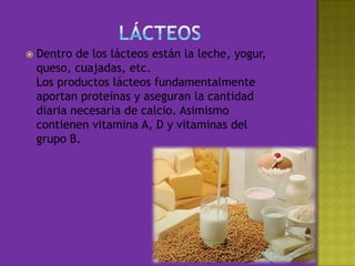 LácteosDentro de los lácteos están la leche, yogur, queso, cuajadas, etc.Los productos lácteos fundamentalmente aportan proteínas y aseguran la cantidad diaria necesaria de calcio. Asimismo contienen vitamina A, D y vitaminas del grupo B. 
