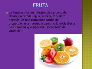 FrutaLa fruta es rica en hidratos de carbono de absorción rápida, agua, minerales y fibra. Además, es una estupenda forma de proporcionar a nuestro organismo la dosis diaria de vitaminas que necesita, sobre todo de vitamina C.