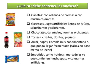 Galletas: con rellenos de cremas o con
mucho colorantes.
 Gaseosas, Jugos artificiales llenos de azúcar,
saborizantes y colorantes.
 Chocolates, caramelos, gomitas o chupetes.
 Tortess, chizitos, doritos, piqueos.
 Arroz, sopas, Comida muy condimentada o
que pueda llegar fermentada (salsas en base
crema de leche)
 Embutidos como hotdogs, mortadelas ya
que contienen mucha grasa y colorantes
artificiales.
¿Qué NO debe contener la Lonchera?
 