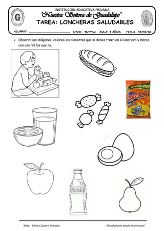 Miss: Kihara Cavero Morales ¡Triunfadores desde el principio!
INSTITUCIÓN EDUCATIVA PRIVADA
ALUMNO: ________________________ NIVEL: INICIAL
TAREA: LONCHERAS SALUDABLES
AULA: 4 AÑOS FECHA: 07/03/18
Observa las imágenes, colorea los alimentos que si debes traer en la lonchera y marca
con una (x) los que no.