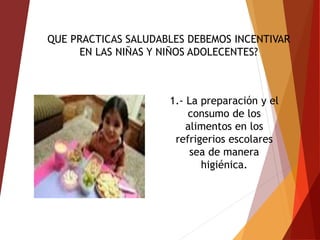 QUE PRACTICAS SALUDABLES DEBEMOS INCENTIVAR
EN LAS NIÑAS Y NIÑOS ADOLECENTES?
1.- La preparación y el
consumo de los
alimentos en los
refrigerios escolares
sea de manera
higiénica.
 