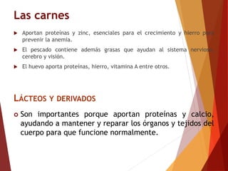 Las carnes
 Aportan proteínas y zinc, esenciales para el crecimiento y hierro para
prevenir la anemia.
 El pescado contiene además grasas que ayudan al sistema nervioso,
cerebro y visión.
 El huevo aporta proteínas, hierro, vitamina A entre otros.
LÁCTEOS Y DERIVADOS
 Son importantes porque aportan proteínas y calcio,
ayudando a mantener y reparar los órganos y tejidos del
cuerpo para que funcione normalmente.
 
