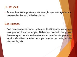 EL AZÚCAR
 Es una fuente importante de energía que nos ayudará a
desarrollar las actividades diarias.
LAS GRASAS
 Son componentes importantes en la alimentación ya que
nos proporcionan energía. Debemos preferir las grasas
buenas que las encontramos en el aceite de pescado,
aceite de oliva, aceite de soya, aceite de maíz, aceite
de canola, etc.
 