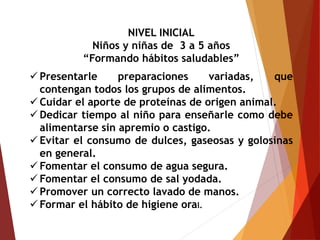 NIVEL INICIAL
Niños y niñas de 3 a 5 años
“Formando hábitos saludables”
 Presentarle preparaciones variadas, que
contengan todos los grupos de alimentos.
 Cuidar el aporte de proteínas de origen animal.
 Dedicar tiempo al niño para enseñarle como debe
alimentarse sin apremio o castigo.
 Evitar el consumo de dulces, gaseosas y golosinas
en general.
 Fomentar el consumo de agua segura.
 Fomentar el consumo de sal yodada.
 Promover un correcto lavado de manos.
 Formar el hábito de higiene oral.
 