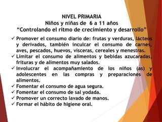 NIVEL PRIMARIA
Niños y niñas de 6 a 11 años
“Controlando el ritmo de crecimiento y desarrollo”
 Promover el consumo diario de: frutas y verduras, lácteos
y derivados, también inculcar el consumo de carnes,
aves, pescados, huevos, vísceras, cereales y menestras.
 Limitar el consumo de alimentos y bebidas azucaradas,
frituras y de alimentos muy salados.
 Involucrar el acompañamiento de los niños (as) y
adolescentes en las compras y preparaciones de
alimentos.
 Fomentar el consumo de agua segura.
 Fomentar el consumo de sal yodada.
 Promover un correcto lavado de manos.
 Formar el hábito de higiene oral.
 