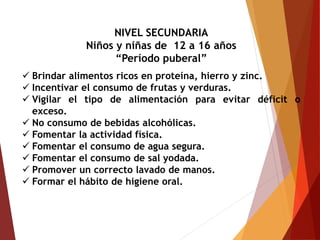 NIVEL SECUNDARIA
Niños y niñas de 12 a 16 años
“Período puberal”
 Brindar alimentos ricos en proteína, hierro y zinc.
 Incentivar el consumo de frutas y verduras.
 Vigilar el tipo de alimentación para evitar déficit o
exceso.
 No consumo de bebidas alcohólicas.
 Fomentar la actividad física.
 Fomentar el consumo de agua segura.
 Fomentar el consumo de sal yodada.
 Promover un correcto lavado de manos.
 Formar el hábito de higiene oral.
 