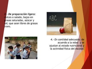 4.- En cantidad adecuada: de
acuerdo a la edad y se
ajustan al estado nutricional y
la actividad física del escolar.
3.- De preparación ligera:
dulces o salado, bajos en
grasas saturadas, azúcar y
sal; que sean libres de grasas
trans.
 