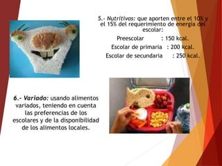 5.- Nutritivos: que aporten entre el 10% y
el 15% del requerimiento de energía del
escolar:
Preescolar : 150 kcal.
Escolar de primaria : 200 kcal.
Escolar de secundaria : 250 kcal.
6.- Variado: usando alimentos
variados, teniendo en cuenta
las preferencias de los
escolares y de la disponibilidad
de los alimentos locales.
 