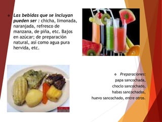  Preparaciones:
papa sancochada,
choclo sancochado,
habas sancochadas,
huevo sancochado, entre otros.
 Las bebidas que se incluyan
pueden ser : chicha, limonada,
naranjada, refresco de
manzana, de piña, etc. Bajos
en azúcar; de preparación
natural, así como agua pura
hervida, etc.
 