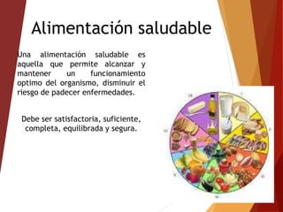 Alimentación saludable
Una alimentación saludable es
aquella que permite alcanzar y
mantener un funcionamiento
optimo del organismo, disminuir el
riesgo de padecer enfermedades.
Debe ser satisfactoria, suficiente,
completa, equilibrada y segura.
 
