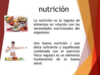 nutrición
La nutrición es la ingesta de
alimentos en relación con las
necesidades nutricionales del
organismo.
Una buena nutrición ( una
dieta suficiente y equilibrada
combinada con el ejercicio
físico regular) es un elemento
fundamental de la buena
salud.
 