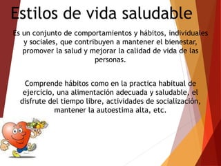 Estilos de vida saludable
Es un conjunto de comportamientos y hábitos, individuales
y sociales, que contribuyen a mantener el bienestar,
promover la salud y mejorar la calidad de vida de las
personas.
Comprende hábitos como en la practica habitual de
ejercicio, una alimentación adecuada y saludable, el
disfrute del tiempo libre, actividades de socialización,
mantener la autoestima alta, etc.
 