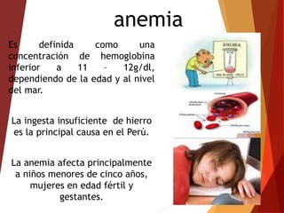 anemia
Es definida como una
concentración de hemoglobina
inferior a 11 – 12g/dl,
dependiendo de la edad y al nivel
del mar.
La ingesta insuficiente de hierro
es la principal causa en el Perú.
La anemia afecta principalmente
a niños menores de cinco años,
mujeres en edad fértil y
gestantes.
 