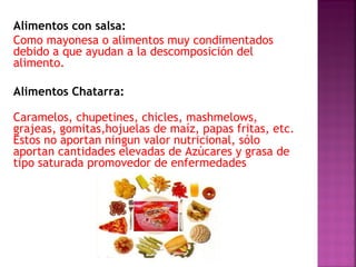 Alimentos con salsa: 
Como mayonesa o alimentos muy condimentados 
debido a que ayudan a la descomposición del 
alimento. 
Alimentos Chatarra: 
Caramelos, chupetines, chicles, mashmelows, 
grajeas, gomitas,hojuelas de maíz, papas fritas, etc. 
Estos no aportan ningun valor nutricional, sólo 
aportan cantidades elevadas de Azúcares y grasa de 
tipo saturada promovedor de enfermedades 
 