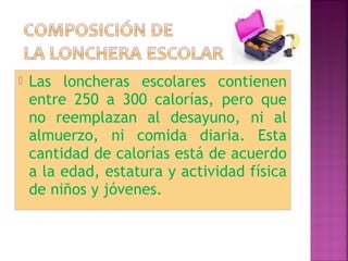  Las loncheras escolares contienen 
entre 250 a 300 calorías, pero que 
no reemplazan al desayuno, ni al 
almuerzo, ni comida diaria. Esta 
cantidad de calorías está de acuerdo 
a la edad, estatura y actividad física 
de niños y jóvenes. 
 