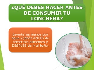 ¿QUÉ DEBES HACER ANTES
DE CONSUMIR TU
LONCHERA?
Lavarte las manos con
agua y jabón ANTES de
comer tus alimentos y
DESPUÉS de ir al baño.
 