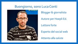 Buongiorno, sono Luca Conti
Blogger & giornalista
Autore per Hoepli Ed.
Lettore forte
Esperto del social web
Attento alla salute
 