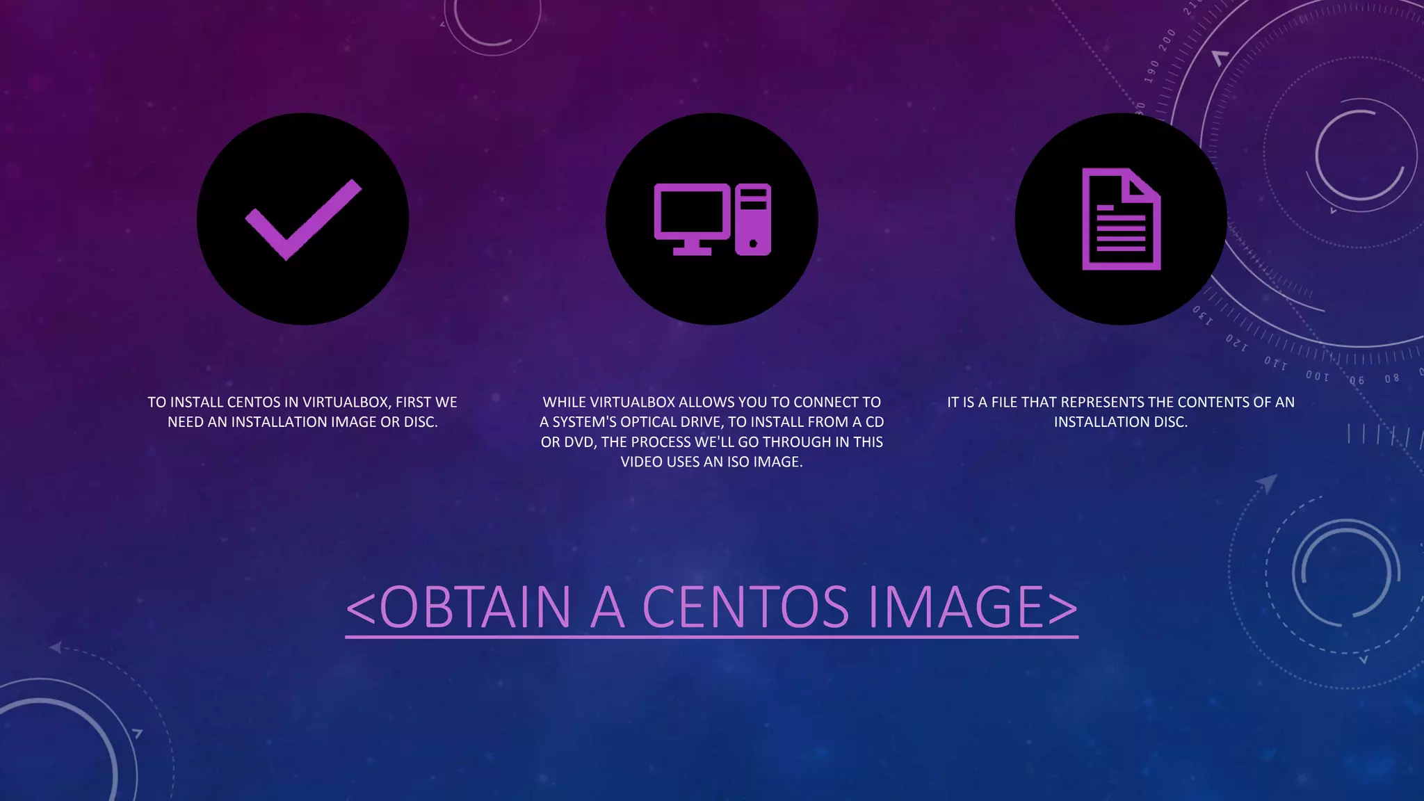<OBTAIN A CENTOS IMAGE>
TO INSTALL CENTOS IN VIRTUALBOX, FIRST WE
NEED AN INSTALLATION IMAGE OR DISC.
WHILE VIRTUALBOX ALLOWS YOU TO CONNECT TO
A SYSTEM'S OPTICAL DRIVE, TO INSTALL FROM A CD
OR DVD, THE PROCESS WE'LL GO THROUGH IN THIS
VIDEO USES AN ISO IMAGE.
IT IS A FILE THAT REPRESENTS THE CONTENTS OF AN
INSTALLATION DISC.
 