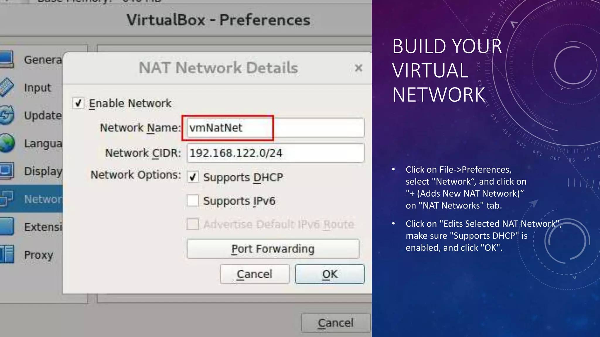 BUILD YOUR
VIRTUAL
NETWORK
• Click on File->Preferences,
select "Network“, and click on
"+ (Adds New NAT Network)“
on "NAT Networks" tab.
• Click on "Edits Selected NAT Network",
make sure "Supports DHCP" is
enabled, and click "OK".
 