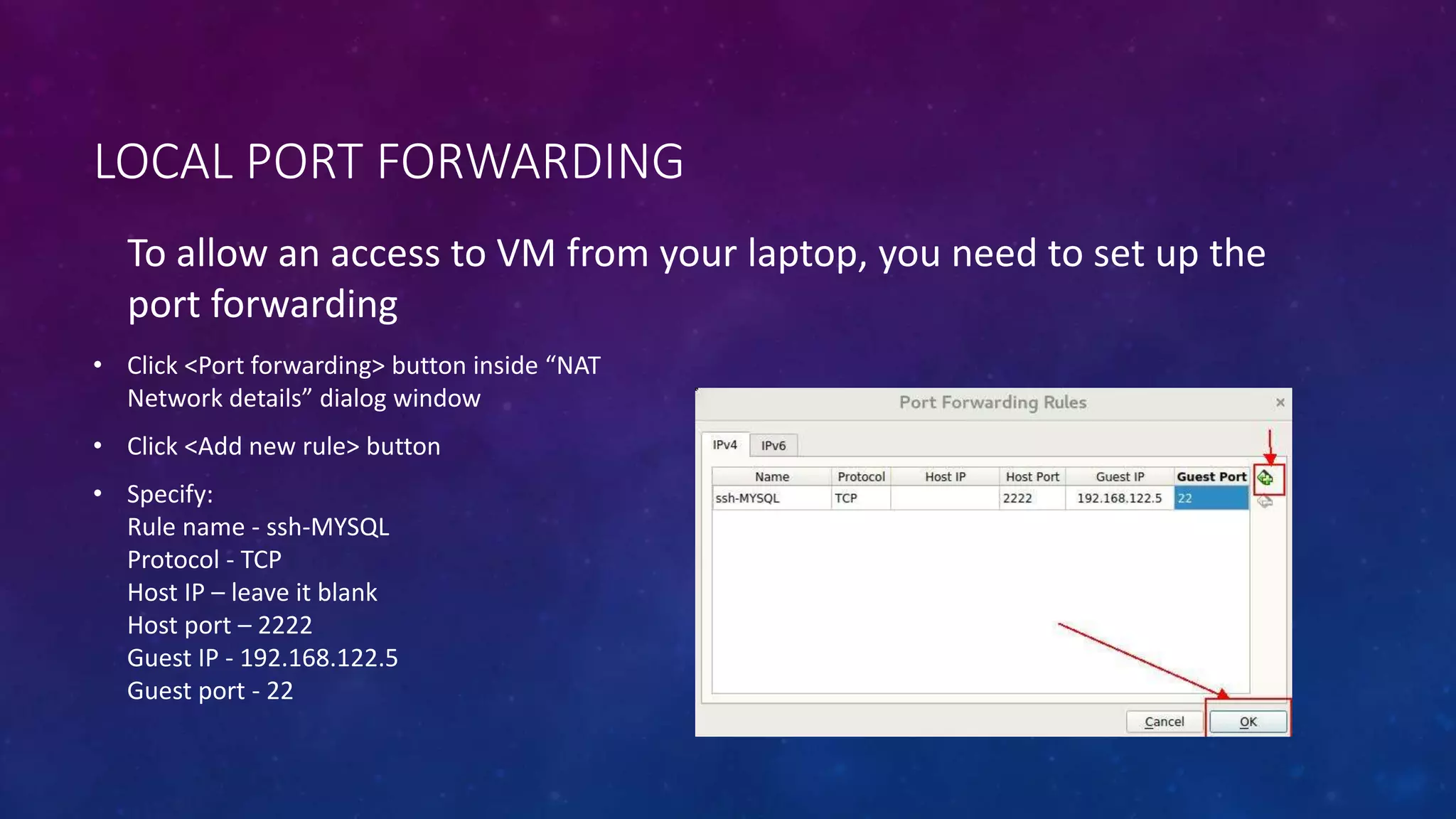 LOCAL PORT FORWARDING
To allow an access to VM from your laptop, you need to set up the
port forwarding
• Click <Port forwarding> button inside “NAT
Network details” dialog window
• Click <Add new rule> button
• Specify:
Rule name - ssh-MYSQL
Protocol - TCP
Host IP – leave it blank
Host port – 2222
Guest IP - 192.168.122.5
Guest port - 22
 