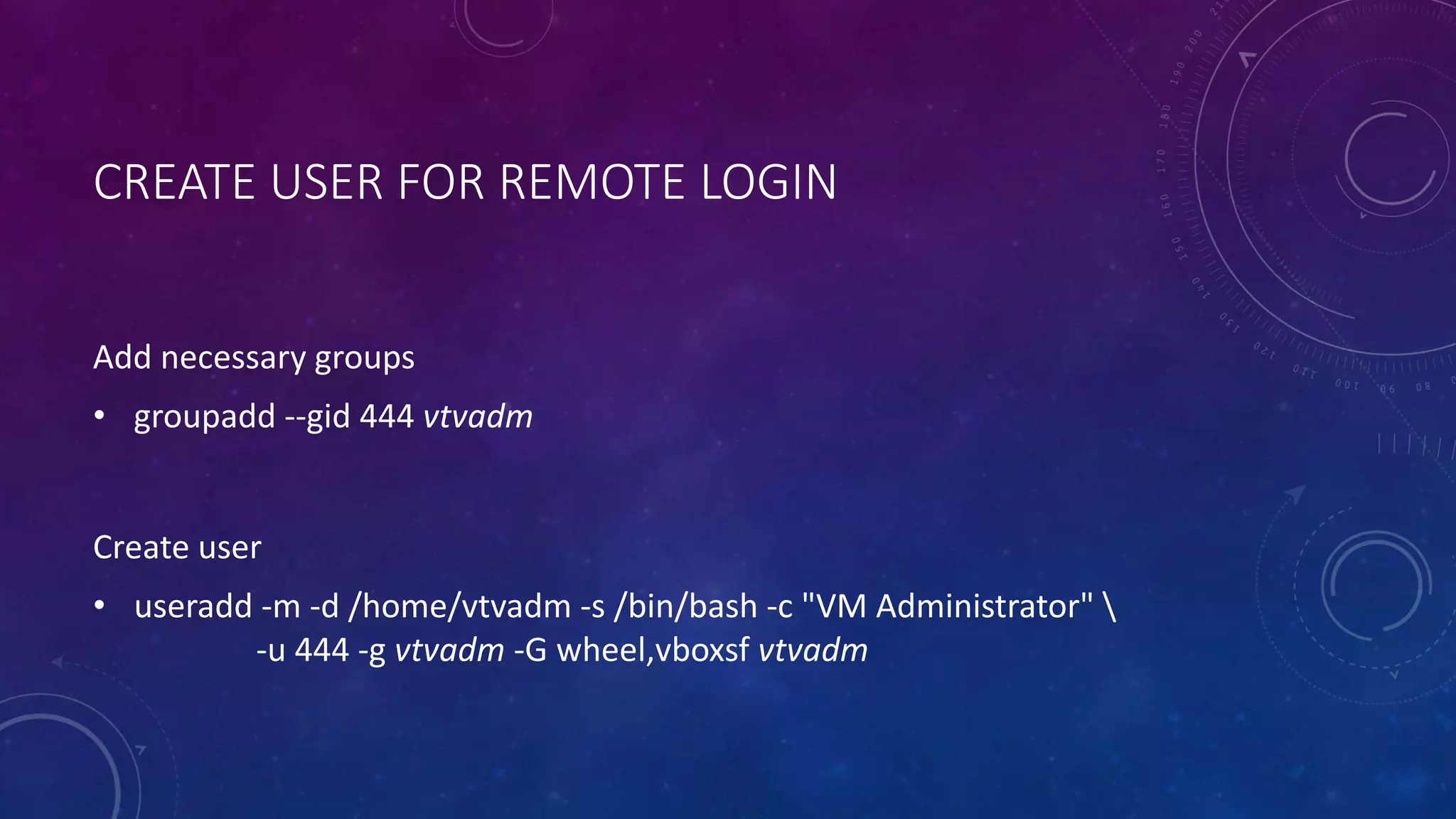 CREATE USER FOR REMOTE LOGIN
Add necessary groups
• groupadd --gid 444 vtvadm
Create user
• useradd -m -d /home/vtvadm -s /bin/bash -c "VM Administrator" 
-u 444 -g vtvadm -G wheel,vboxsf vtvadm
 