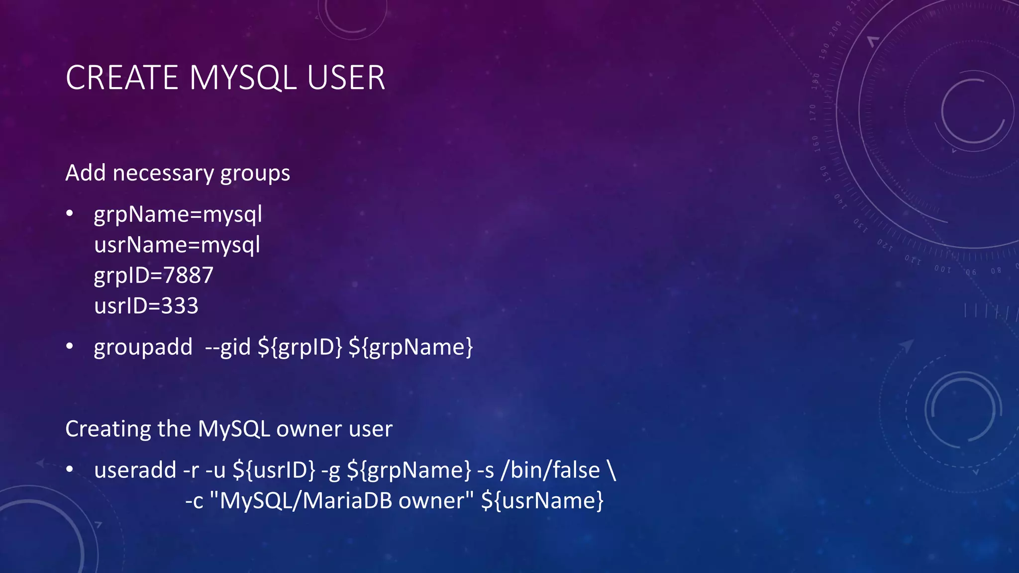 CREATE MYSQL USER
Add necessary groups
• grpName=mysql
usrName=mysql
grpID=7887
usrID=333
• groupadd --gid ${grpID} ${grpName}
Creating the MySQL owner user
• useradd -r -u ${usrID} -g ${grpName} -s /bin/false 
-c "MySQL/MariaDB owner" ${usrName}
 
