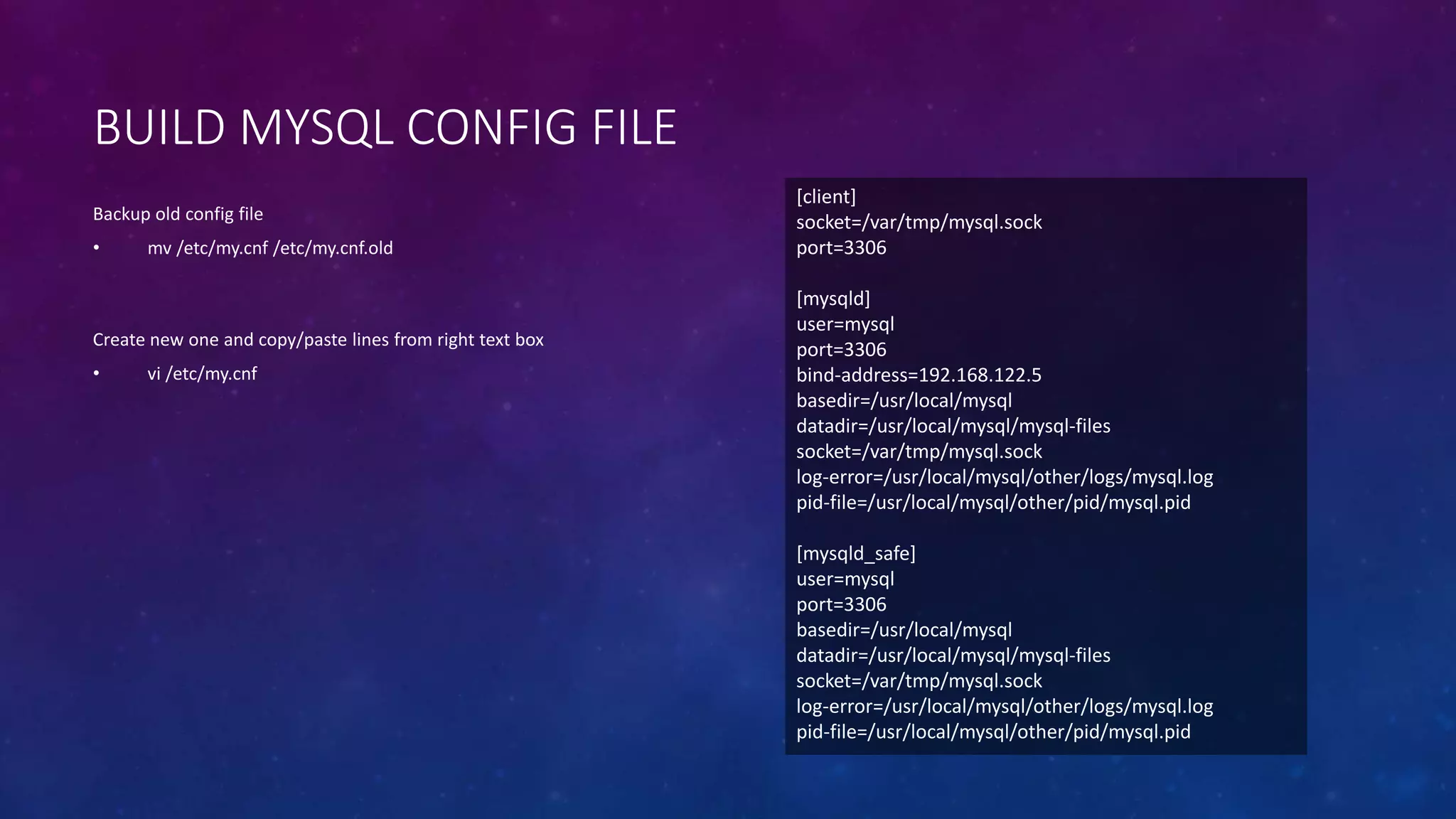 BUILD MYSQL CONFIG FILE
Backup old config file
• mv /etc/my.cnf /etc/my.cnf.old
Create new one and copy/paste lines from right text box
• vi /etc/my.cnf
[client]
socket=/var/tmp/mysql.sock
port=3306
[mysqld]
user=mysql
port=3306
bind-address=192.168.122.5
basedir=/usr/local/mysql
datadir=/usr/local/mysql/mysql-files
socket=/var/tmp/mysql.sock
log-error=/usr/local/mysql/other/logs/mysql.log
pid-file=/usr/local/mysql/other/pid/mysql.pid
[mysqld_safe]
user=mysql
port=3306
basedir=/usr/local/mysql
datadir=/usr/local/mysql/mysql-files
socket=/var/tmp/mysql.sock
log-error=/usr/local/mysql/other/logs/mysql.log
pid-file=/usr/local/mysql/other/pid/mysql.pid
 