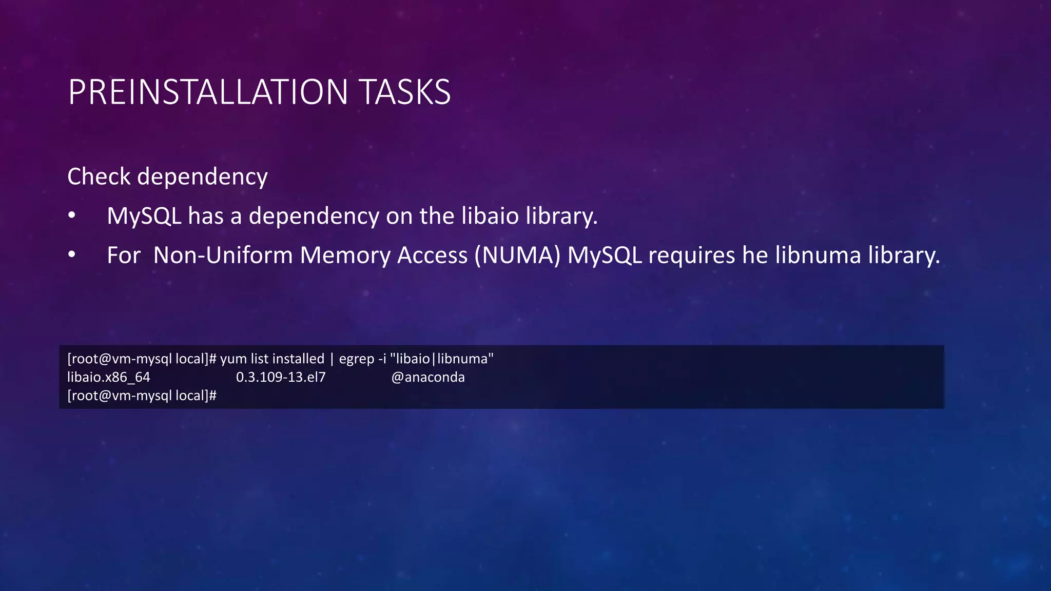 PREINSTALLATION TASKS
Check dependency
• MySQL has a dependency on the libaio library.
• For Non-Uniform Memory Access (NUMA) MySQL requires he libnuma library.
[root@vm-mysql local]# yum list installed | egrep -i "libaio|libnuma"
libaio.x86_64 0.3.109-13.el7 @anaconda
[root@vm-mysql local]#
 