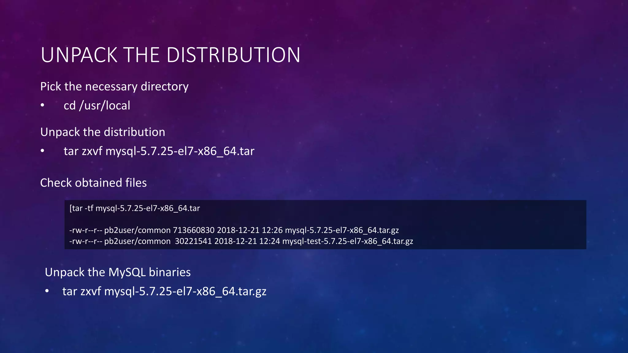 UNPACK THE DISTRIBUTION
Pick the necessary directory
• cd /usr/local
[tar -tf mysql-5.7.25-el7-x86_64.tar
-rw-r--r-- pb2user/common 713660830 2018-12-21 12:26 mysql-5.7.25-el7-x86_64.tar.gz
-rw-r--r-- pb2user/common 30221541 2018-12-21 12:24 mysql-test-5.7.25-el7-x86_64.tar.gz
Unpack the distribution
• tar zxvf mysql-5.7.25-el7-x86_64.tar
Check obtained files
Unpack the MySQL binaries
• tar zxvf mysql-5.7.25-el7-x86_64.tar.gz
 