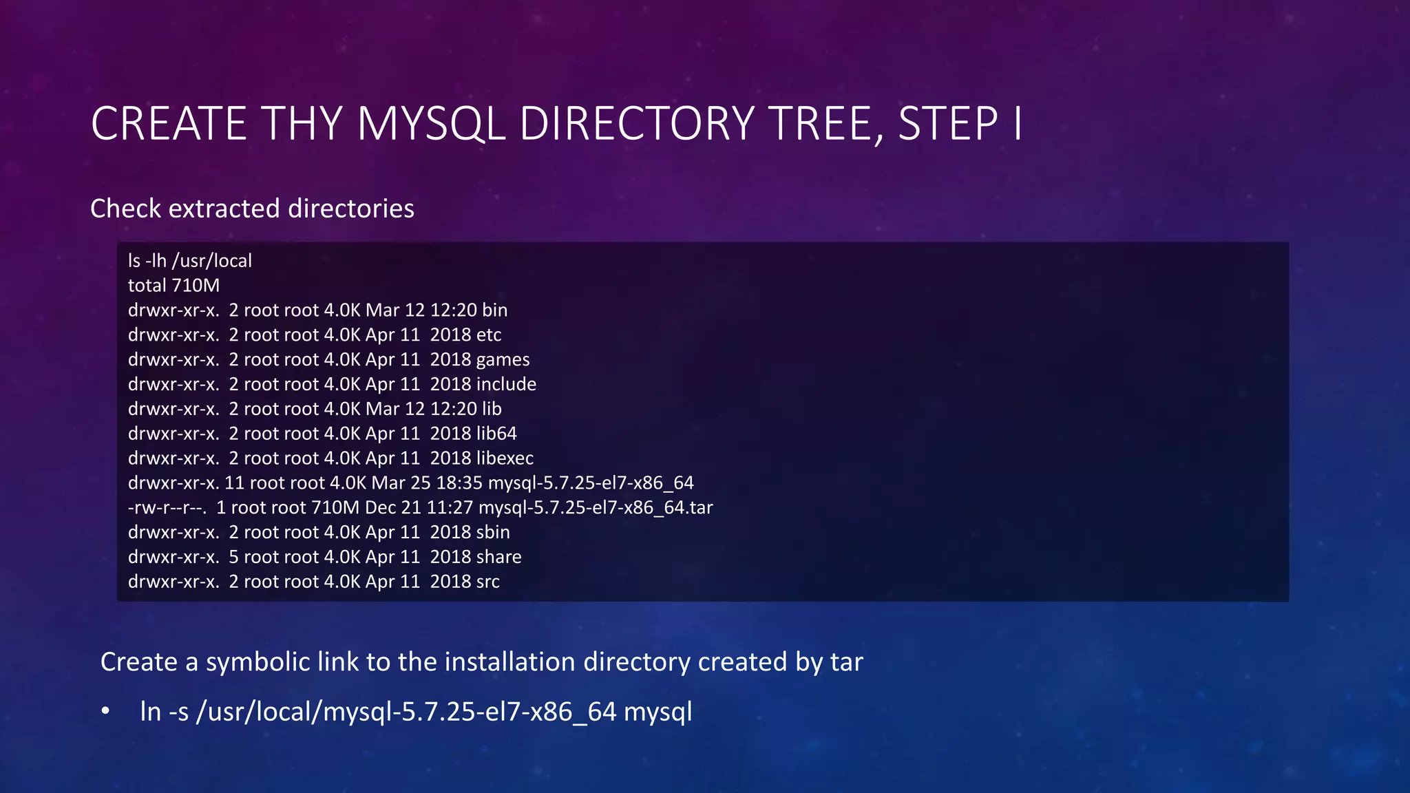 CREATE THY MYSQL DIRECTORY TREE, STEP I
ls -lh /usr/local
total 710M
drwxr-xr-x. 2 root root 4.0K Mar 12 12:20 bin
drwxr-xr-x. 2 root root 4.0K Apr 11 2018 etc
drwxr-xr-x. 2 root root 4.0K Apr 11 2018 games
drwxr-xr-x. 2 root root 4.0K Apr 11 2018 include
drwxr-xr-x. 2 root root 4.0K Mar 12 12:20 lib
drwxr-xr-x. 2 root root 4.0K Apr 11 2018 lib64
drwxr-xr-x. 2 root root 4.0K Apr 11 2018 libexec
drwxr-xr-x. 11 root root 4.0K Mar 25 18:35 mysql-5.7.25-el7-x86_64
-rw-r--r--. 1 root root 710M Dec 21 11:27 mysql-5.7.25-el7-x86_64.tar
drwxr-xr-x. 2 root root 4.0K Apr 11 2018 sbin
drwxr-xr-x. 5 root root 4.0K Apr 11 2018 share
drwxr-xr-x. 2 root root 4.0K Apr 11 2018 src
Check extracted directories
Create a symbolic link to the installation directory created by tar
• ln -s /usr/local/mysql-5.7.25-el7-x86_64 mysql
 
