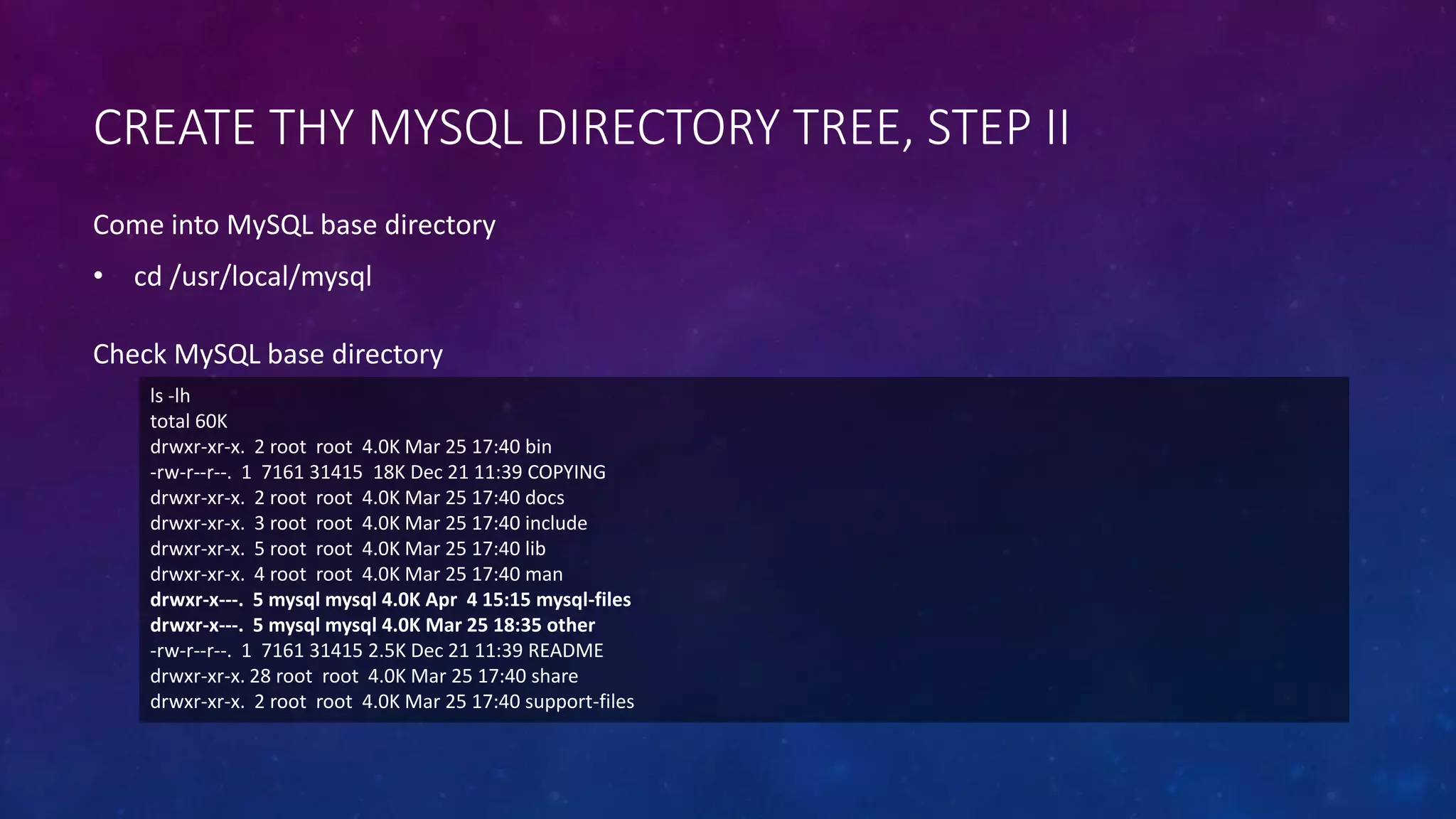 CREATE THY MYSQL DIRECTORY TREE, STEP II
ls -lh
total 60K
drwxr-xr-x. 2 root root 4.0K Mar 25 17:40 bin
-rw-r--r--. 1 7161 31415 18K Dec 21 11:39 COPYING
drwxr-xr-x. 2 root root 4.0K Mar 25 17:40 docs
drwxr-xr-x. 3 root root 4.0K Mar 25 17:40 include
drwxr-xr-x. 5 root root 4.0K Mar 25 17:40 lib
drwxr-xr-x. 4 root root 4.0K Mar 25 17:40 man
drwxr-x---. 5 mysql mysql 4.0K Apr 4 15:15 mysql-files
drwxr-x---. 5 mysql mysql 4.0K Mar 25 18:35 other
-rw-r--r--. 1 7161 31415 2.5K Dec 21 11:39 README
drwxr-xr-x. 28 root root 4.0K Mar 25 17:40 share
drwxr-xr-x. 2 root root 4.0K Mar 25 17:40 support-files
Check MySQL base directory
Come into MySQL base directory
• cd /usr/local/mysql
 