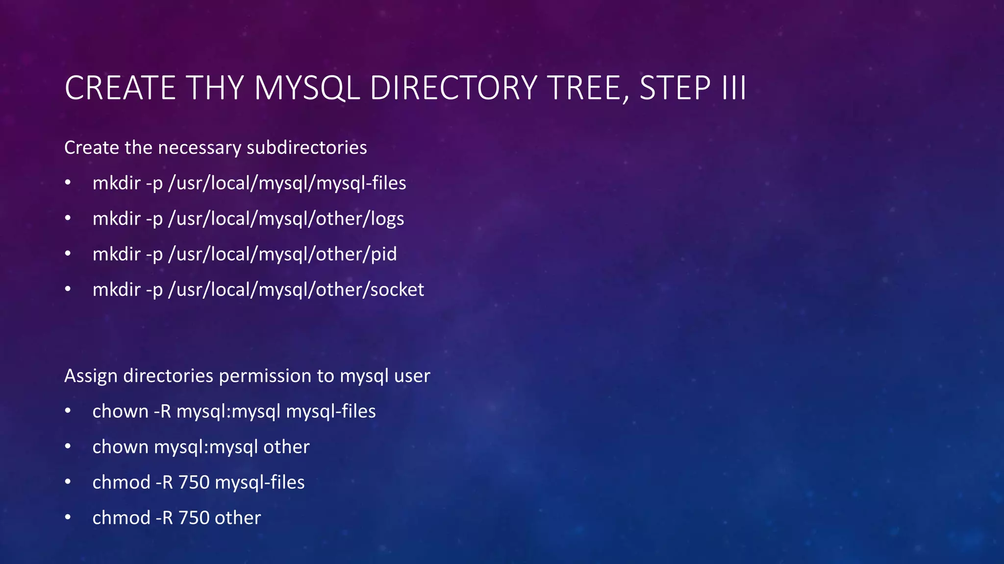 CREATE THY MYSQL DIRECTORY TREE, STEP III
Assign directories permission to mysql user
• chown -R mysql:mysql mysql-files
• chown mysql:mysql other
• chmod -R 750 mysql-files
• chmod -R 750 other
Create the necessary subdirectories
• mkdir -p /usr/local/mysql/mysql-files
• mkdir -p /usr/local/mysql/other/logs
• mkdir -p /usr/local/mysql/other/pid
• mkdir -p /usr/local/mysql/other/socket
 