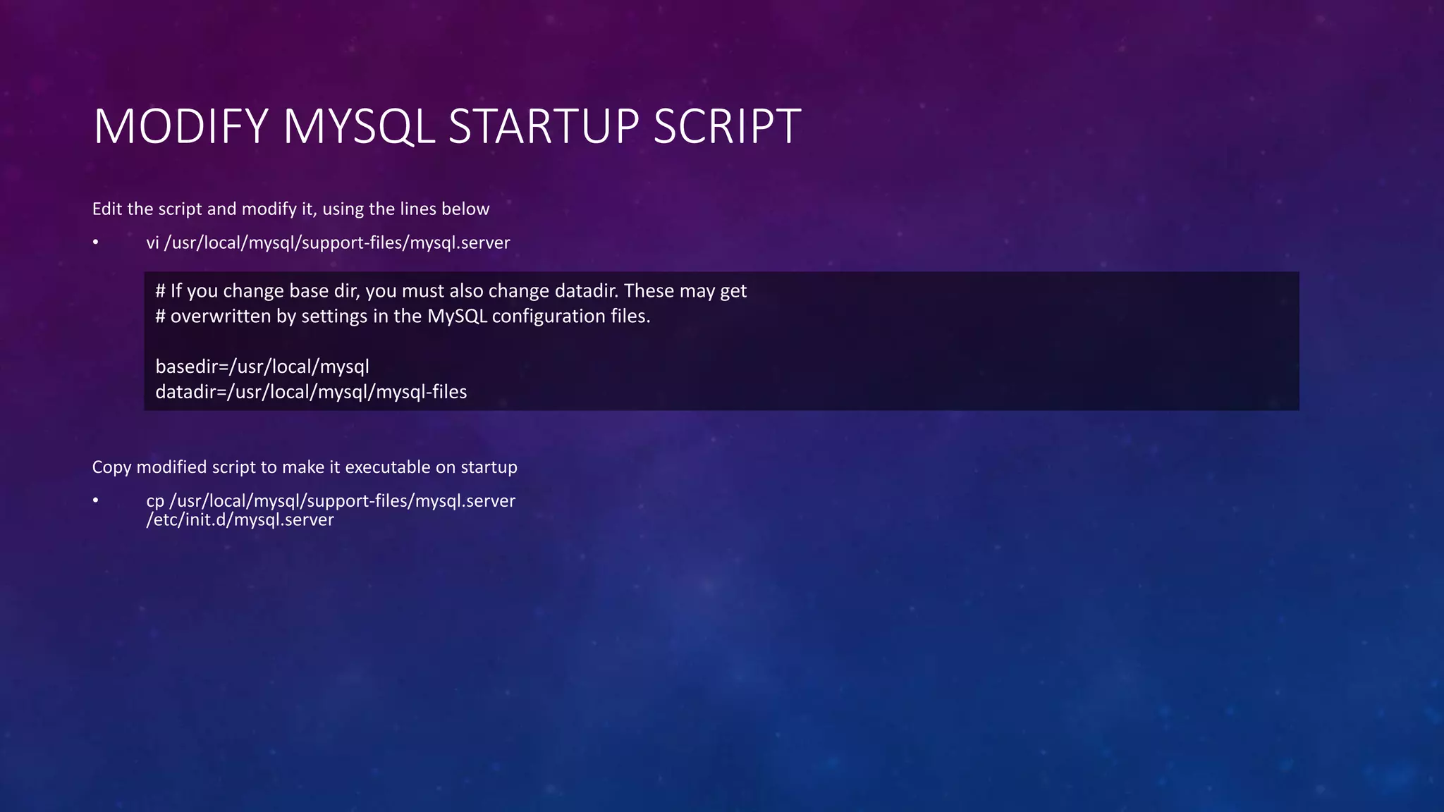 MODIFY MYSQL STARTUP SCRIPT
Copy modified script to make it executable on startup
• cp /usr/local/mysql/support-files/mysql.server
/etc/init.d/mysql.server
Edit the script and modify it, using the lines below
• vi /usr/local/mysql/support-files/mysql.server
# If you change base dir, you must also change datadir. These may get
# overwritten by settings in the MySQL configuration files.
basedir=/usr/local/mysql
datadir=/usr/local/mysql/mysql-files
 