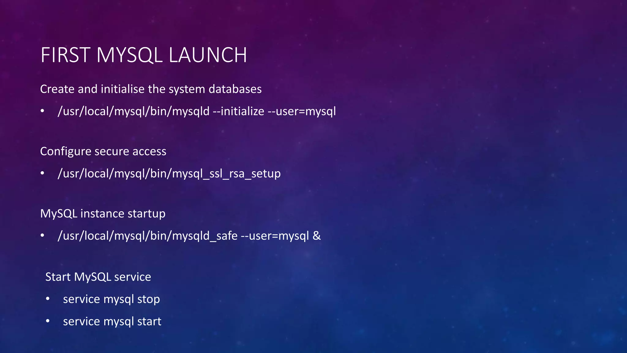 FIRST MYSQL LAUNCH
Configure secure access
• /usr/local/mysql/bin/mysql_ssl_rsa_setup
Create and initialise the system databases
• /usr/local/mysql/bin/mysqld --initialize --user=mysql
MySQL instance startup
• /usr/local/mysql/bin/mysqld_safe --user=mysql &
Start MySQL service
• service mysql stop
• service mysql start
 
