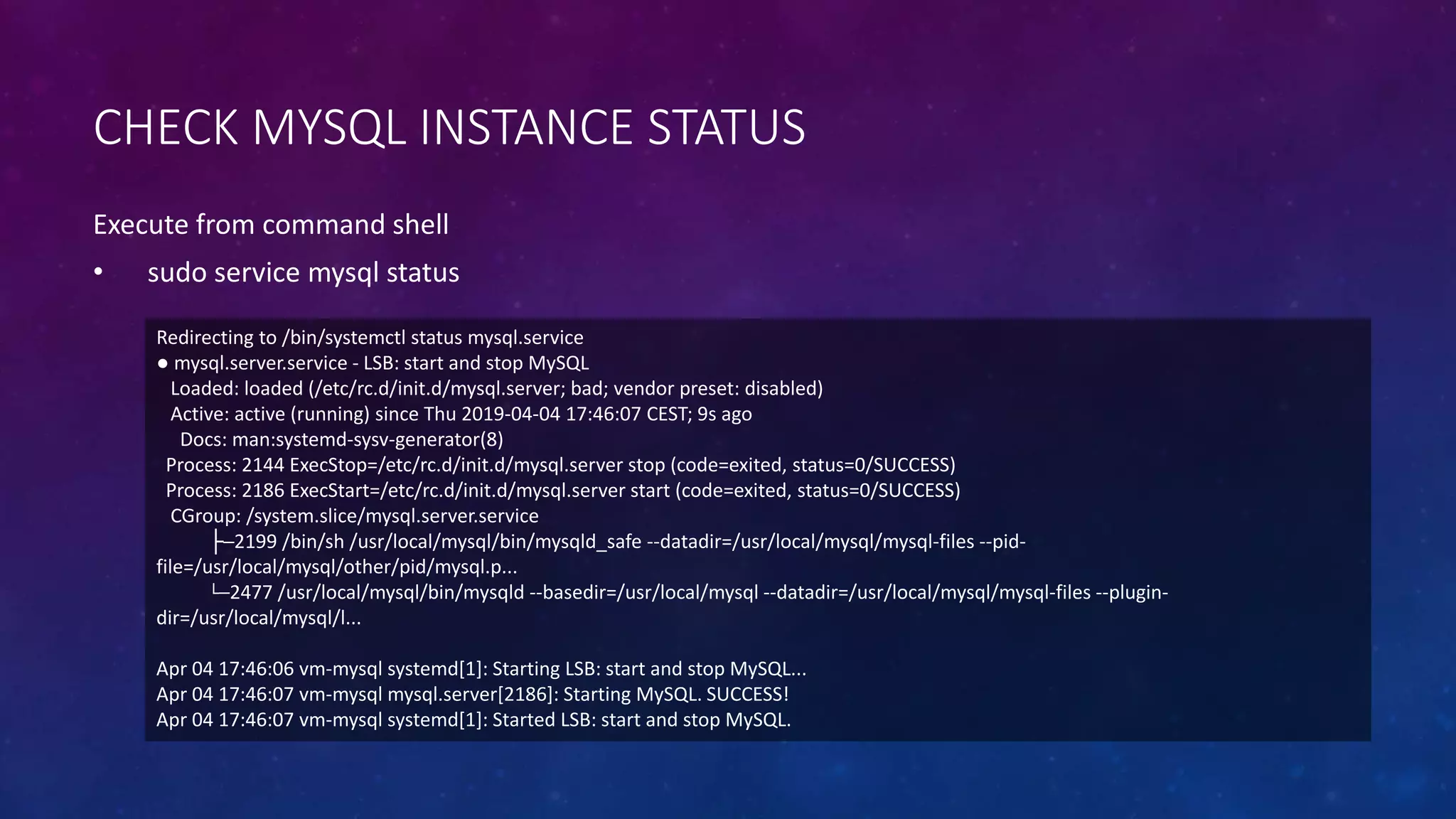 CHECK MYSQL INSTANCE STATUS
Execute from command shell
• sudo service mysql status
Redirecting to /bin/systemctl status mysql.service
● mysql.server.service - LSB: start and stop MySQL
Loaded: loaded (/etc/rc.d/init.d/mysql.server; bad; vendor preset: disabled)
Active: active (running) since Thu 2019-04-04 17:46:07 CEST; 9s ago
Docs: man:systemd-sysv-generator(8)
Process: 2144 ExecStop=/etc/rc.d/init.d/mysql.server stop (code=exited, status=0/SUCCESS)
Process: 2186 ExecStart=/etc/rc.d/init.d/mysql.server start (code=exited, status=0/SUCCESS)
CGroup: /system.slice/mysql.server.service
├─2199 /bin/sh /usr/local/mysql/bin/mysqld_safe --datadir=/usr/local/mysql/mysql-files --pid-
file=/usr/local/mysql/other/pid/mysql.p...
└─2477 /usr/local/mysql/bin/mysqld --basedir=/usr/local/mysql --datadir=/usr/local/mysql/mysql-files --plugin-
dir=/usr/local/mysql/l...
Apr 04 17:46:06 vm-mysql systemd[1]: Starting LSB: start and stop MySQL...
Apr 04 17:46:07 vm-mysql mysql.server[2186]: Starting MySQL. SUCCESS!
Apr 04 17:46:07 vm-mysql systemd[1]: Started LSB: start and stop MySQL.
 
