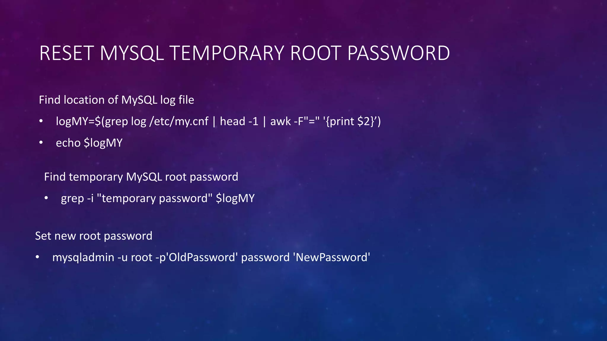 RESET MYSQL TEMPORARY ROOT PASSWORD
Set new root password
• mysqladmin -u root -p'OldPassword' password 'NewPassword'
Find location of MySQL log file
• logMY=$(grep log /etc/my.cnf | head -1 | awk -F"=" '{print $2}’)
• echo $logMY
Find temporary MySQL root password
• grep -i "temporary password" $logMY
 