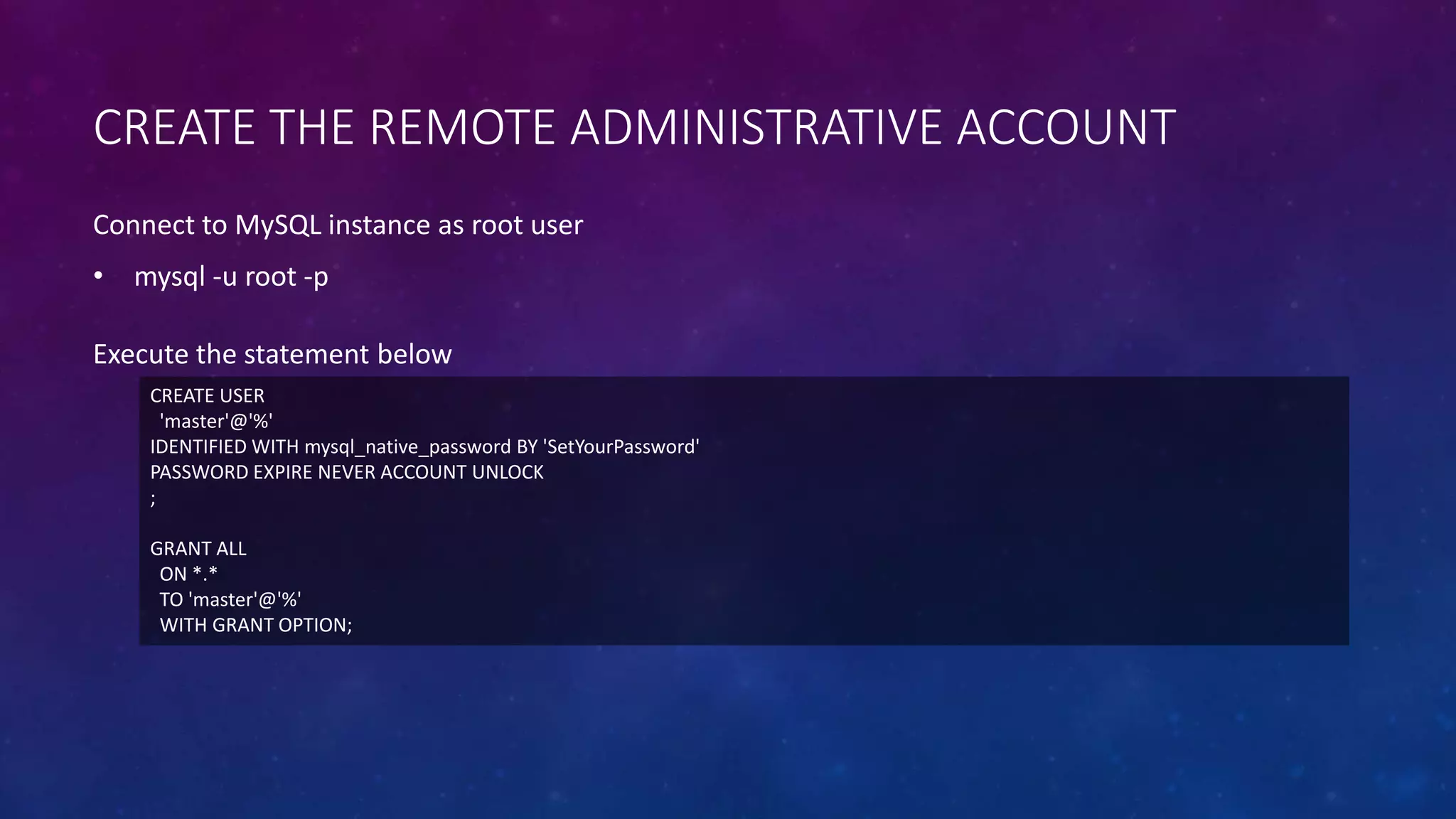 CREATE THE REMOTE ADMINISTRATIVE ACCOUNT
CREATE USER
'master'@'%'
IDENTIFIED WITH mysql_native_password BY 'SetYourPassword'
PASSWORD EXPIRE NEVER ACCOUNT UNLOCK
;
GRANT ALL
ON *.*
TO 'master'@'%'
WITH GRANT OPTION;
Execute the statement below
Connect to MySQL instance as root user
• mysql -u root -p
 