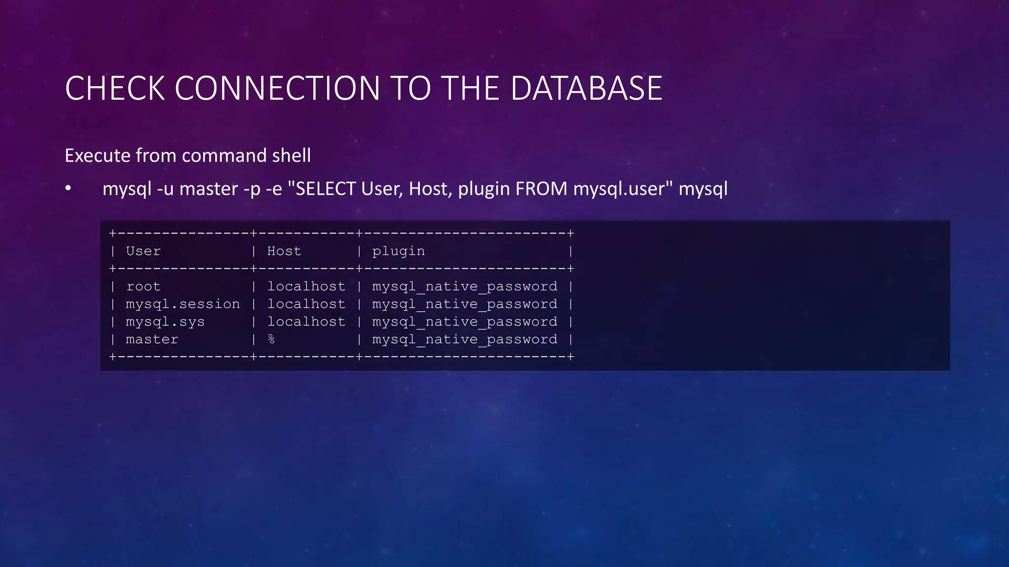 CHECK CONNECTION TO THE DATABASE
Execute from command shell
• mysql -u master -p -e "SELECT User, Host, plugin FROM mysql.user" mysql
+---------------+-----------+-----------------------+
| User | Host | plugin |
+---------------+-----------+-----------------------+
| root | localhost | mysql_native_password |
| mysql.session | localhost | mysql_native_password |
| mysql.sys | localhost | mysql_native_password |
| master | % | mysql_native_password |
+---------------+-----------+-----------------------+
 