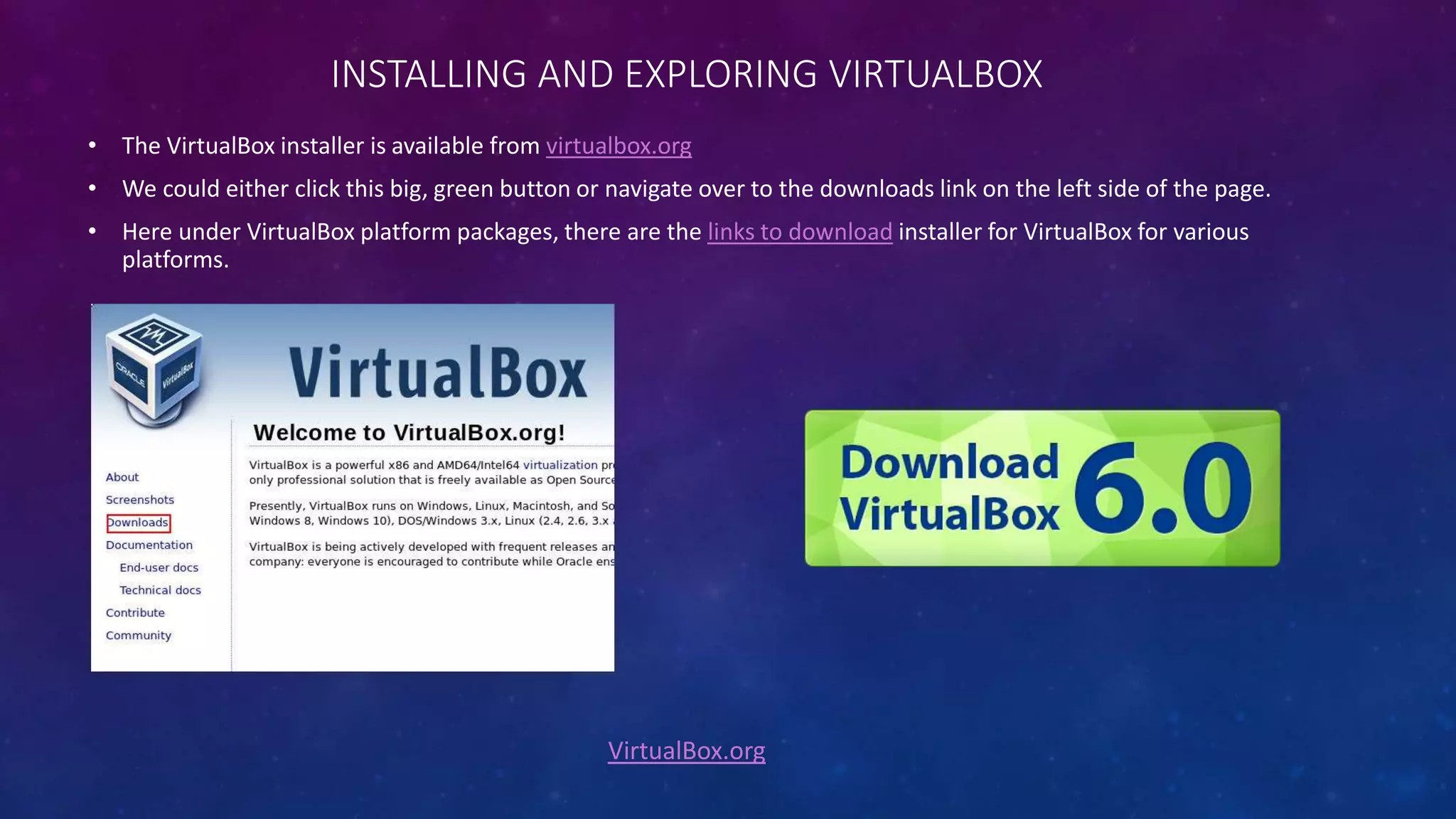INSTALLING AND EXPLORING VIRTUALBOX
VirtualBox.org
• The VirtualBox installer is available from virtualbox.org
• We could either click this big, green button or navigate over to the downloads link on the left side of the page.
• Here under VirtualBox platform packages, there are the links to download installer for VirtualBox for various
platforms.
 