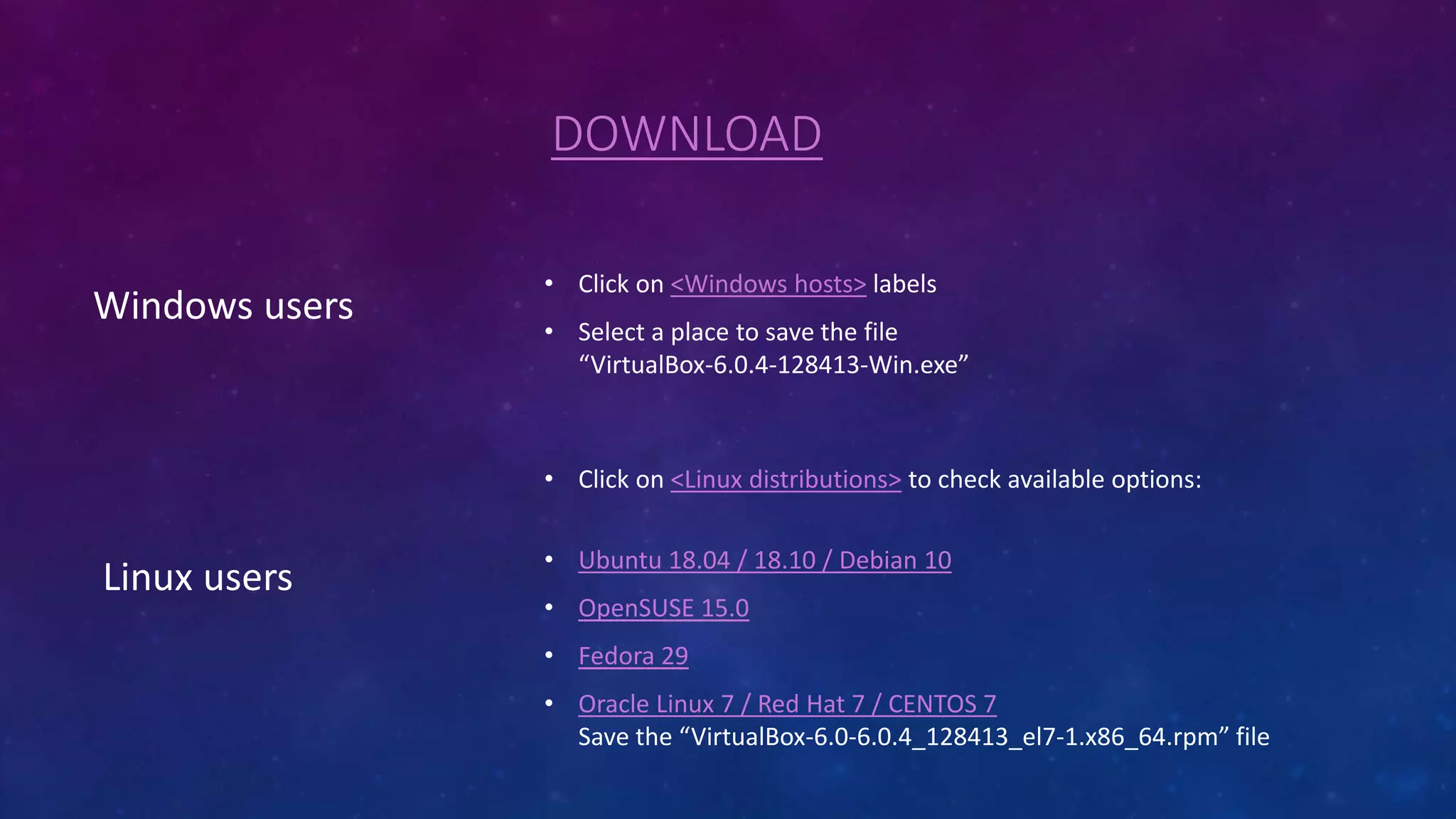DOWNLOAD
Windows users
• Click on <Windows hosts> labels
• Select a place to save the file
“VirtualBox-6.0.4-128413-Win.exe”
Linux users
• Click on <Linux distributions> to check available options:
• Ubuntu 18.04 / 18.10 / Debian 10
• OpenSUSE 15.0
• Fedora 29
• Oracle Linux 7 / Red Hat 7 / CENTOS 7
Save the “VirtualBox-6.0-6.0.4_128413_el7-1.x86_64.rpm” file
 