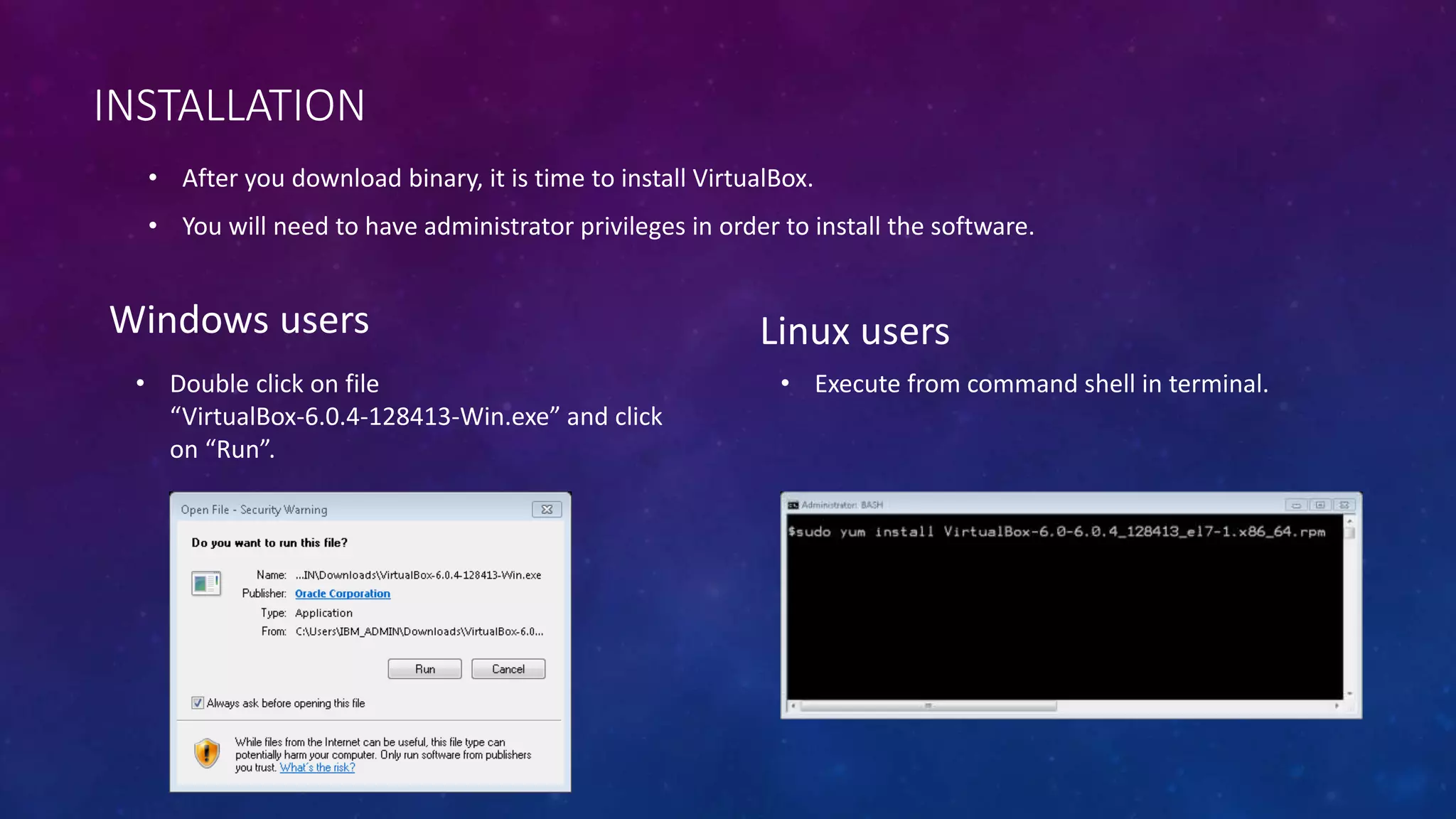 INSTALLATION
Windows users
• After you download binary, it is time to install VirtualBox.
• You will need to have administrator privileges in order to install the software.
Linux users
• Execute from command shell in terminal.• Double click on file
“VirtualBox-6.0.4-128413-Win.exe” and click
on “Run”.
 