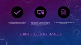 <OBTAIN A CENTOS IMAGE>
TO INSTALL CENTOS IN VIRTUALBOX, FIRST WE
NEED AN INSTALLATION IMAGE OR DISC.
WHILE VIRTUALBOX ALLOWS YOU TO CONNECT TO
A SYSTEM'S OPTICAL DRIVE, TO INSTALL FROM A CD
OR DVD, THE PROCESS WE'LL GO THROUGH IN THIS
VIDEO USES AN ISO IMAGE.
IT IS A FILE THAT REPRESENTS THE CONTENTS OF AN
INSTALLATION DISC.
 